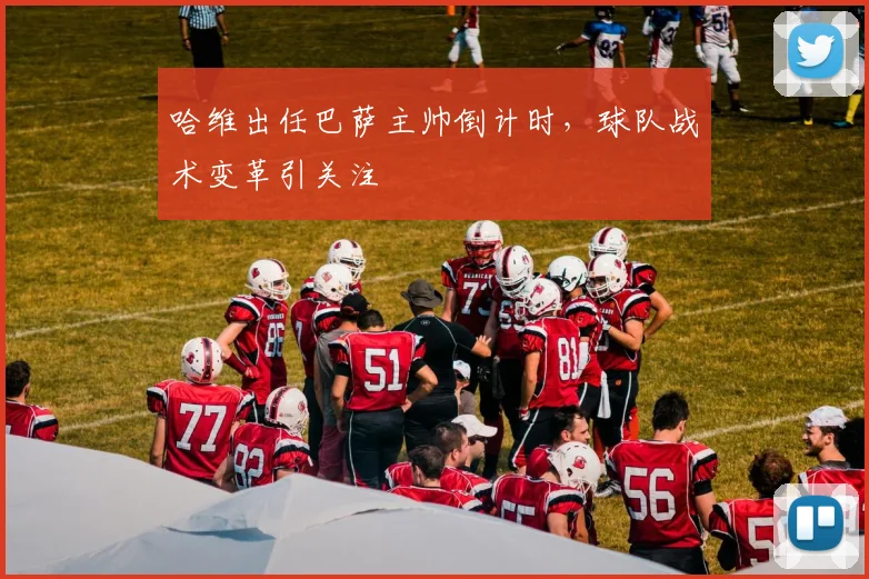 哈维出任巴萨主帅倒计时，球队战术变革引关注