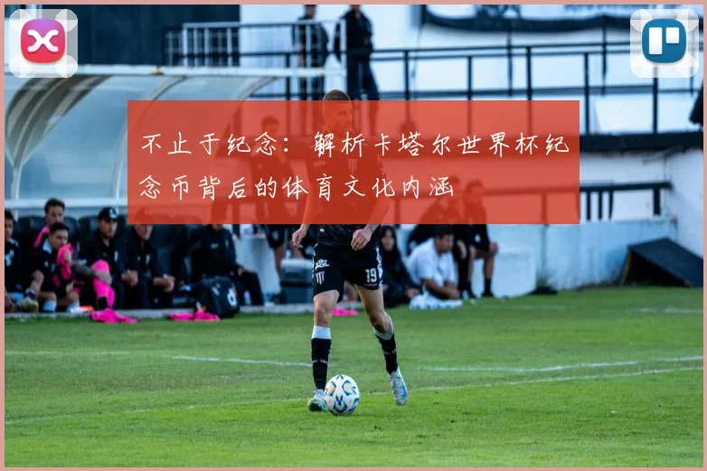 不止于纪念：解析卡塔尔世界杯纪念币背后的体育文化内涵