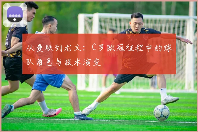 从曼联到尤文：C罗欧冠征程中的球队角色与技术演变