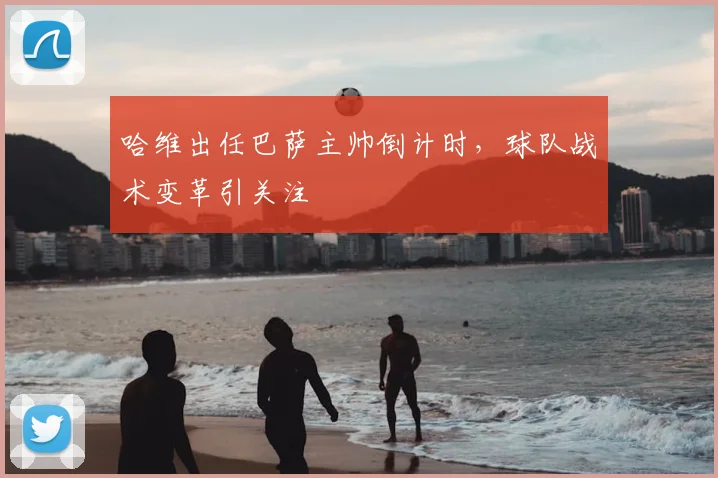 哈维出任巴萨主帅倒计时，球队战术变革引关注