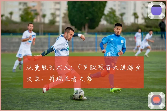 从曼联到尤文：C罗欧冠百大进球全收录，再现王者之路