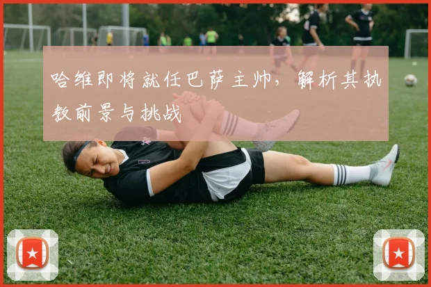 哈维即将就任巴萨主帅，解析其执教前景与挑战