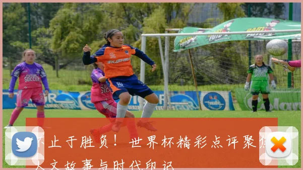 不止于胜负！世界杯精彩点评聚焦人文故事与时代印记