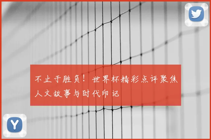 不止于胜负！世界杯精彩点评聚焦人文故事与时代印记