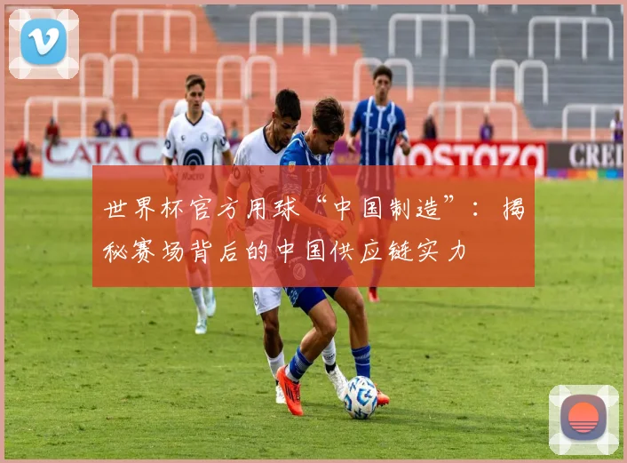 世界杯官方用球“中国制造”：揭秘赛场背后的中国供应链实力