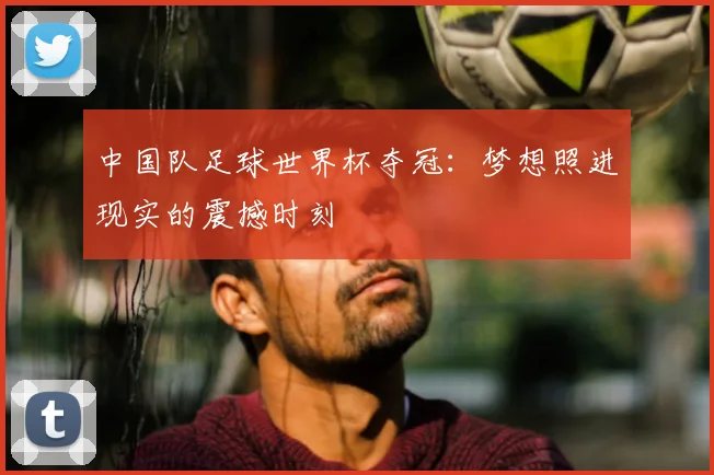 中国队足球世界杯夺冠：梦想照进现实的震撼时刻