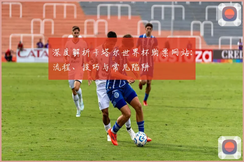 深度解析卡塔尔世界杯购票网站:流程、技巧与常见陷阱