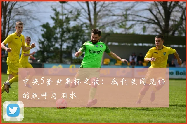 中央5套世界杯之夜：我们共同见证的欢呼与泪水