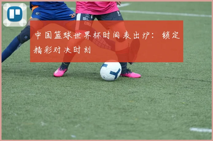 中国篮球世界杯时间表出炉：锁定精彩对决时刻