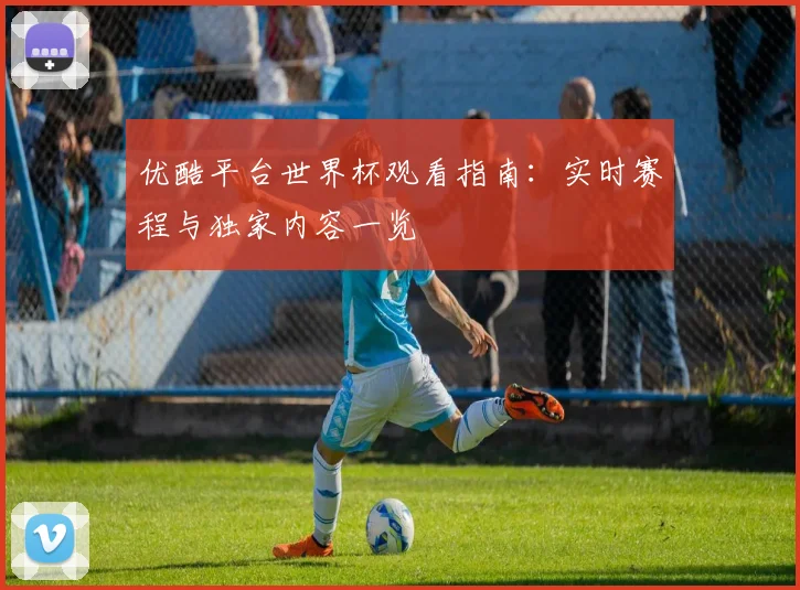 优酷平台世界杯观看指南:实时赛程与独家内容一览