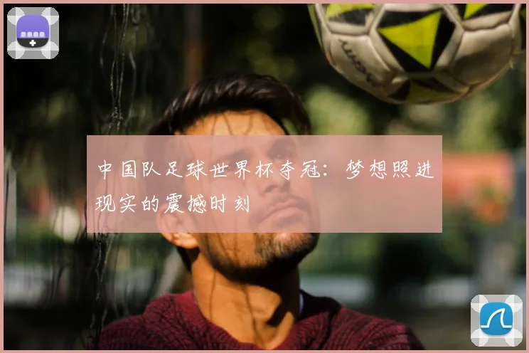 中国队足球世界杯夺冠：梦想照进现实的震撼时刻