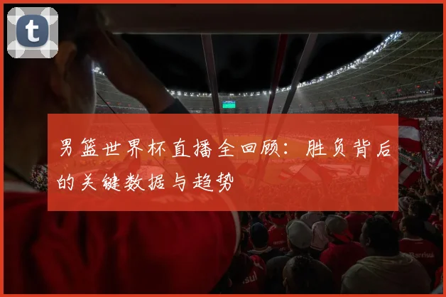 男篮世界杯直播全回顾:胜负背后的关键数据与趋势