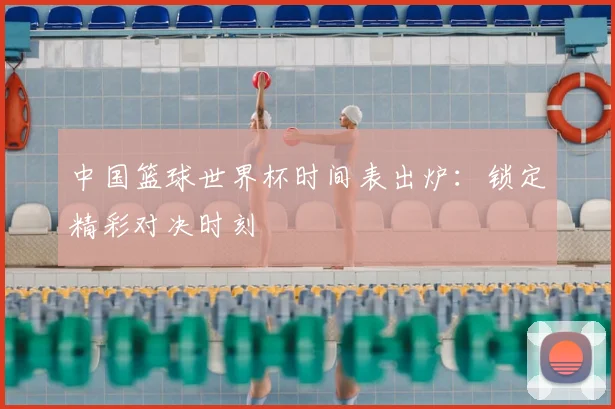 中国篮球世界杯时间表出炉：锁定精彩对决时刻