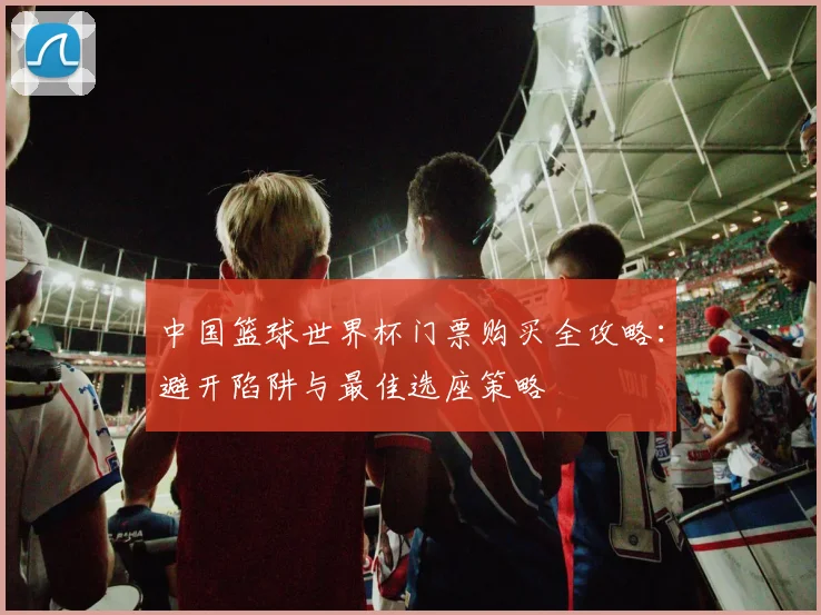 中国篮球世界杯门票购买全攻略:避开陷阱与最佳选座策略