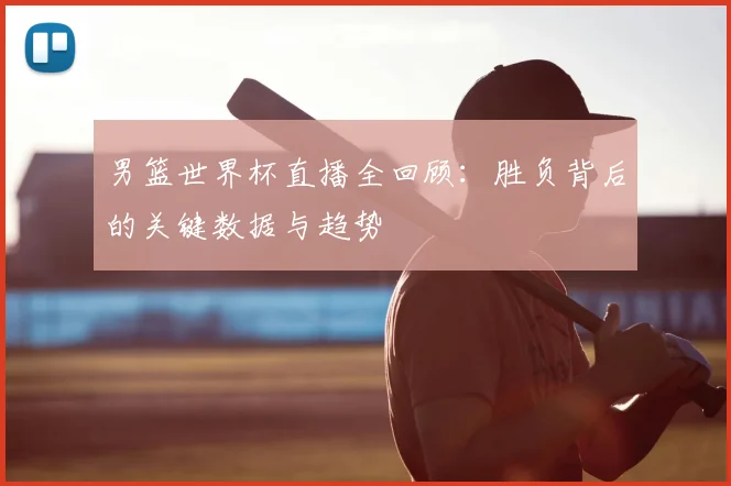 男篮世界杯直播全回顾:胜负背后的关键数据与趋势