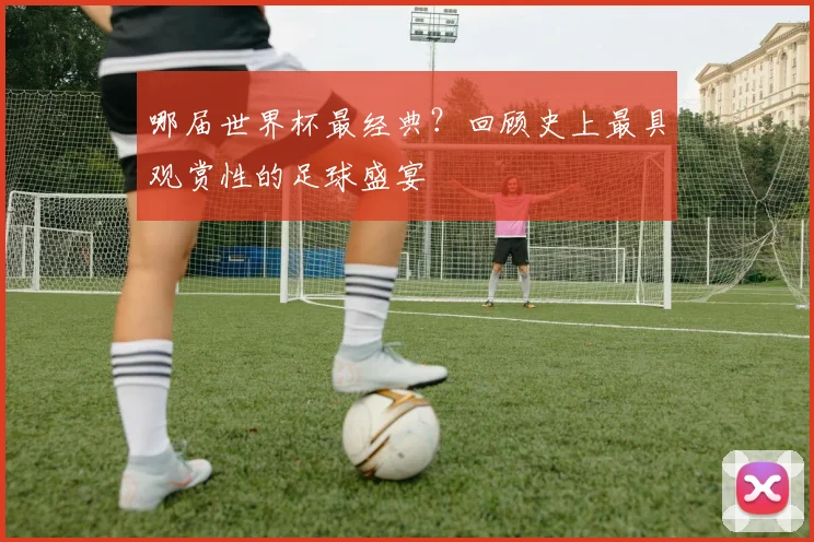 哪届世界杯最经典？回顾史上最具观赏性的足球盛宴