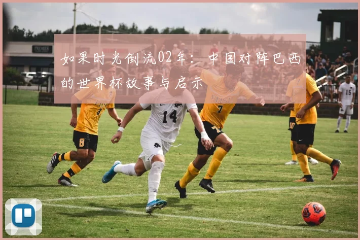 如果时光倒流02年:中国对阵巴西的世界杯故事与启示
